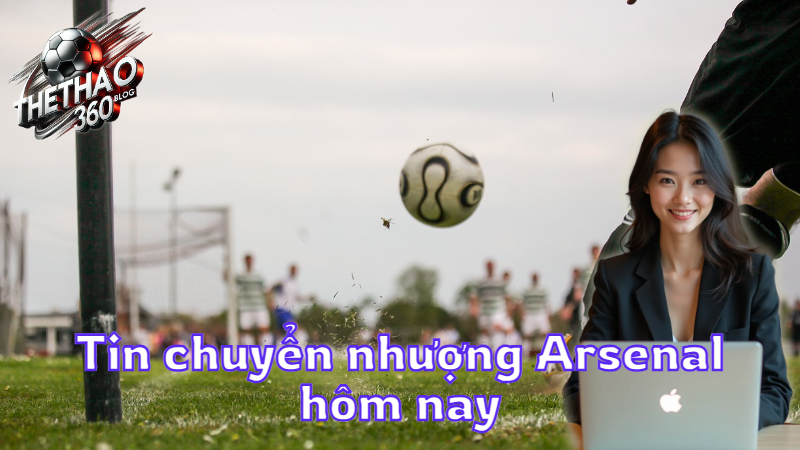 Tin chuyển nhượng Arsenal hôm nay